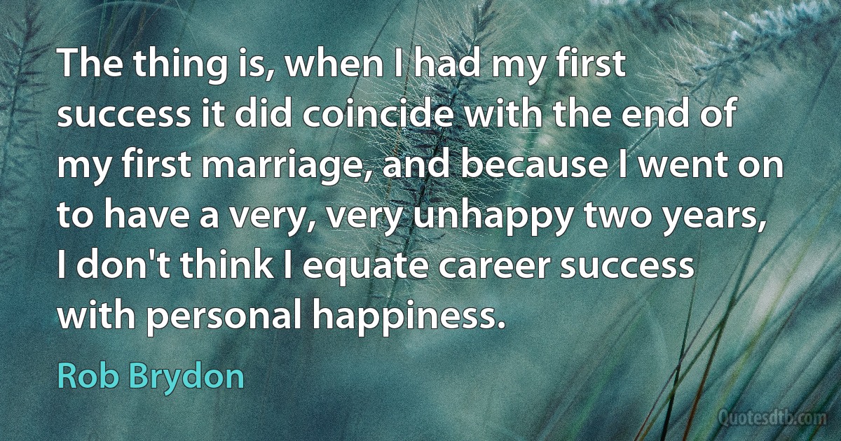 The thing is, when I had my first success it did coincide with the end of my first marriage, and because I went on to have a very, very unhappy two years, I don't think I equate career success with personal happiness. (Rob Brydon)