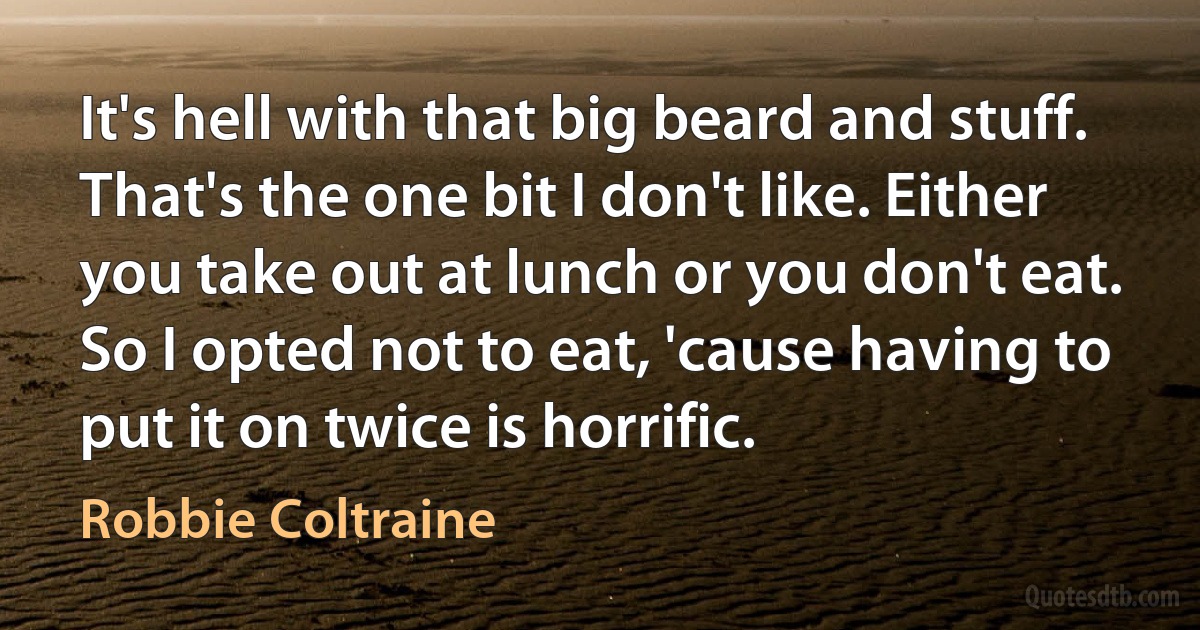 It's hell with that big beard and stuff. That's the one bit I don't like. Either you take out at lunch or you don't eat. So I opted not to eat, 'cause having to put it on twice is horrific. (Robbie Coltraine)