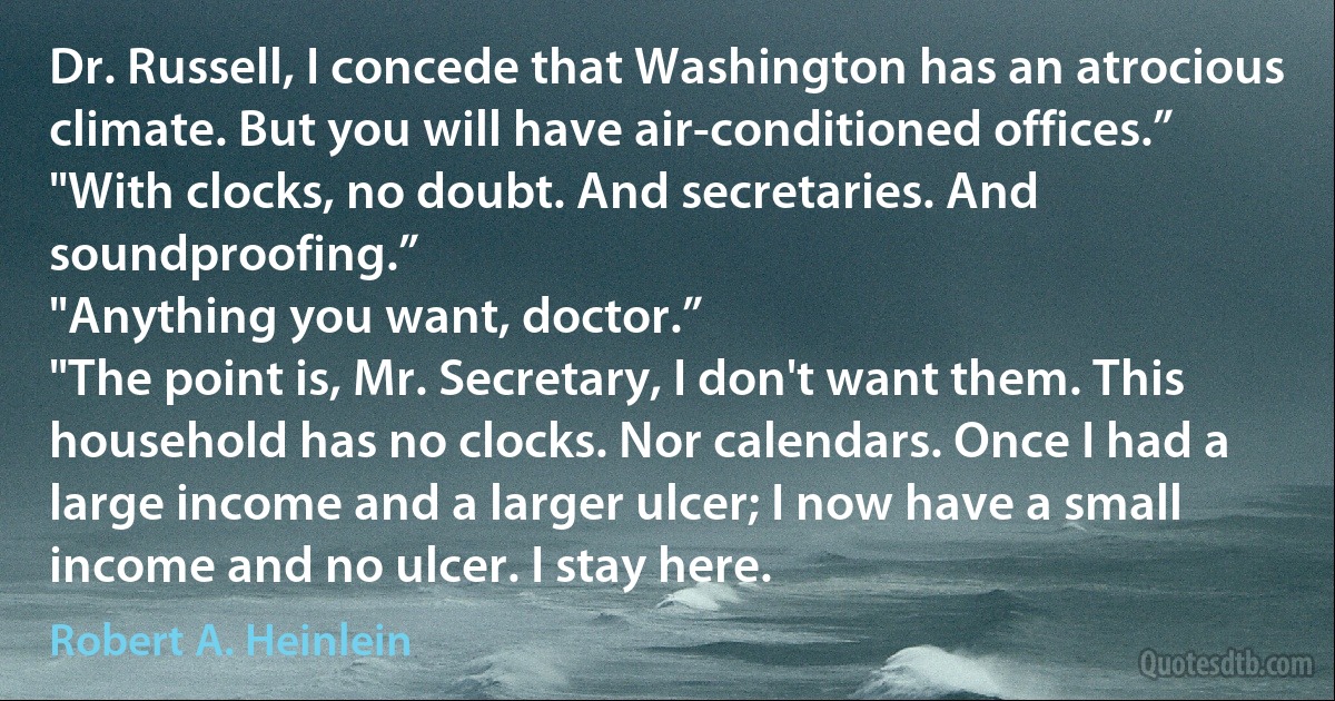 Dr. Russell, I concede that Washington has an atrocious climate. But you will have air-conditioned offices.”
"With clocks, no doubt. And secretaries. And soundproofing.”
"Anything you want, doctor.”
"The point is, Mr. Secretary, I don't want them. This household has no clocks. Nor calendars. Once I had a large income and a larger ulcer; I now have a small income and no ulcer. I stay here. (Robert A. Heinlein)