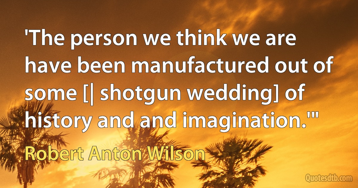 'The person we think we are have been manufactured out of some [| shotgun wedding] of history and and imagination.'" (Robert Anton Wilson)