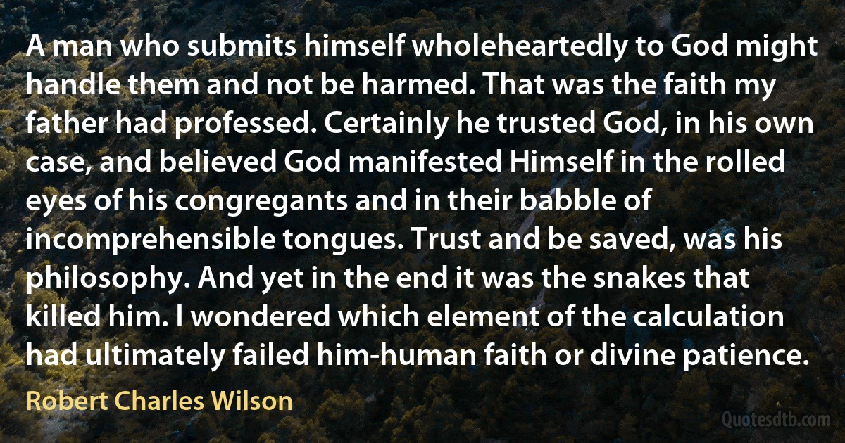 A man who submits himself wholeheartedly to God might handle them and not be harmed. That was the faith my father had professed. Certainly he trusted God, in his own case, and believed God manifested Himself in the rolled eyes of his congregants and in their babble of incomprehensible tongues. Trust and be saved, was his philosophy. And yet in the end it was the snakes that killed him. I wondered which element of the calculation had ultimately failed him-human faith or divine patience. (Robert Charles Wilson)