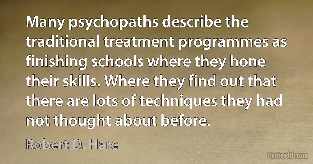 Many psychopaths describe the traditional treatment programmes as finishing schools where they hone their skills. Where they find out that there are lots of techniques they had not thought about before. (Robert D. Hare)