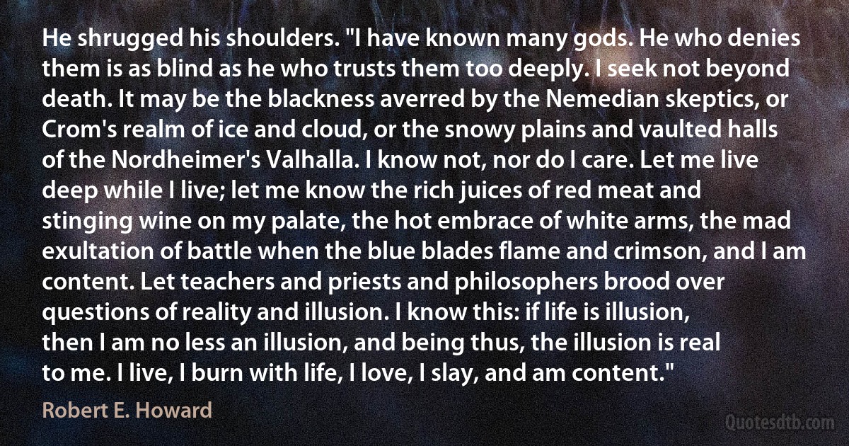 He shrugged his shoulders. "I have known many gods. He who denies them is as blind as he who trusts them too deeply. I seek not beyond death. It may be the blackness averred by the Nemedian skeptics, or Crom's realm of ice and cloud, or the snowy plains and vaulted halls of the Nordheimer's Valhalla. I know not, nor do I care. Let me live deep while I live; let me know the rich juices of red meat and stinging wine on my palate, the hot embrace of white arms, the mad exultation of battle when the blue blades flame and crimson, and I am content. Let teachers and priests and philosophers brood over questions of reality and illusion. I know this: if life is illusion, then I am no less an illusion, and being thus, the illusion is real to me. I live, I burn with life, I love, I slay, and am content." (Robert E. Howard)