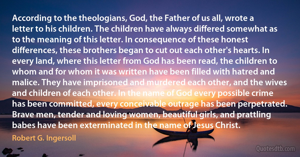 According to the theologians, God, the Father of us all, wrote a letter to his children. The children have always differed somewhat as to the meaning of this letter. In consequence of these honest differences, these brothers began to cut out each other's hearts. In every land, where this letter from God has been read, the children to whom and for whom it was written have been filled with hatred and malice. They have imprisoned and murdered each other, and the wives and children of each other. In the name of God every possible crime has been committed, every conceivable outrage has been perpetrated. Brave men, tender and loving women, beautiful girls, and prattling babes have been exterminated in the name of Jesus Christ. (Robert G. Ingersoll)