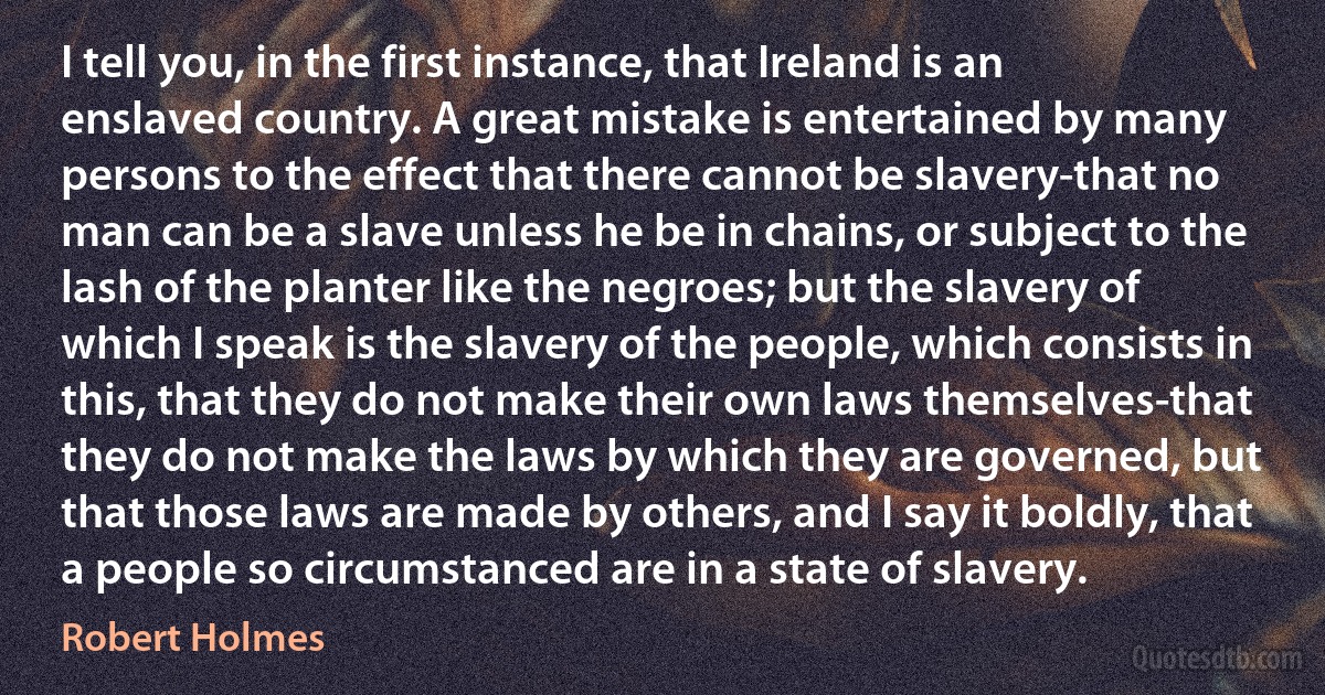 I tell you, in the first instance, that Ireland is an enslaved country. A great mistake is entertained by many persons to the effect that there cannot be slavery-that no man can be a slave unless he be in chains, or subject to the lash of the planter like the negroes; but the slavery of which I speak is the slavery of the people, which consists in this, that they do not make their own laws themselves-that they do not make the laws by which they are governed, but that those laws are made by others, and I say it boldly, that a people so circumstanced are in a state of slavery. (Robert Holmes)