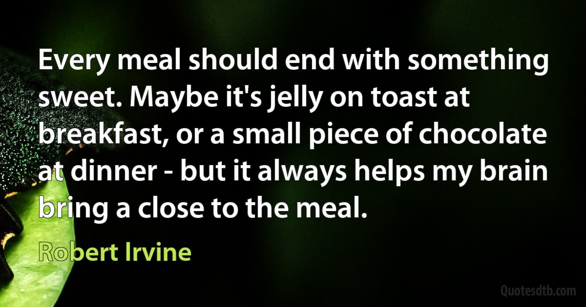 Every meal should end with something sweet. Maybe it's jelly on toast at breakfast, or a small piece of chocolate at dinner - but it always helps my brain bring a close to the meal. (Robert Irvine)