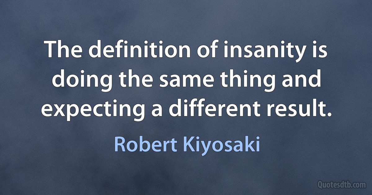 The definition of insanity is doing the same thing and expecting a different result. (Robert Kiyosaki)