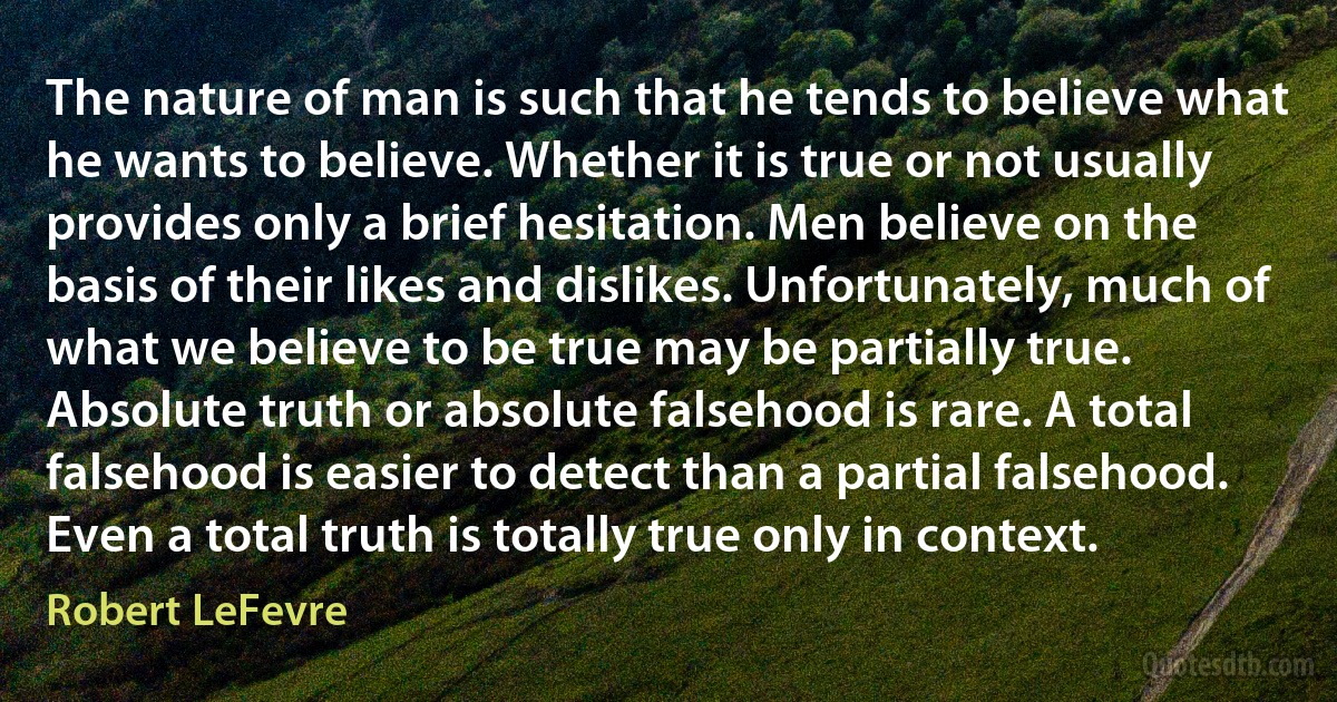 The nature of man is such that he tends to believe what he wants to believe. Whether it is true or not usually provides only a brief hesitation. Men believe on the basis of their likes and dislikes. Unfortunately, much of what we believe to be true may be partially true. Absolute truth or absolute falsehood is rare. A total falsehood is easier to detect than a partial falsehood. Even a total truth is totally true only in context. (Robert LeFevre)