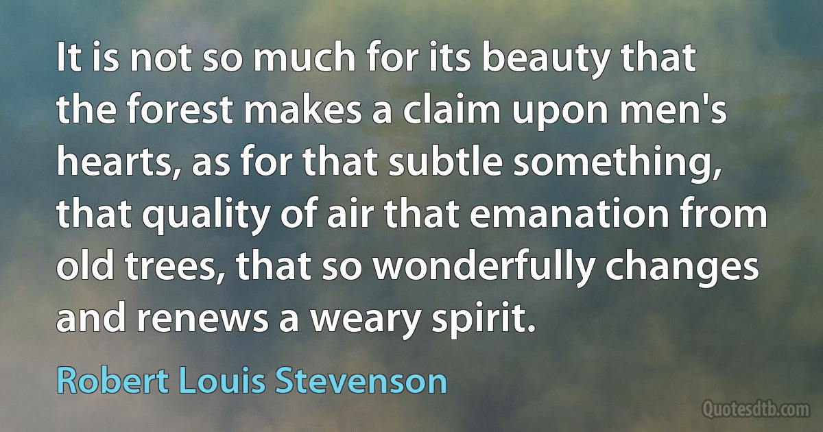 It is not so much for its beauty that the forest makes a claim upon men's hearts, as for that subtle something, that quality of air that emanation from old trees, that so wonderfully changes and renews a weary spirit. (Robert Louis Stevenson)