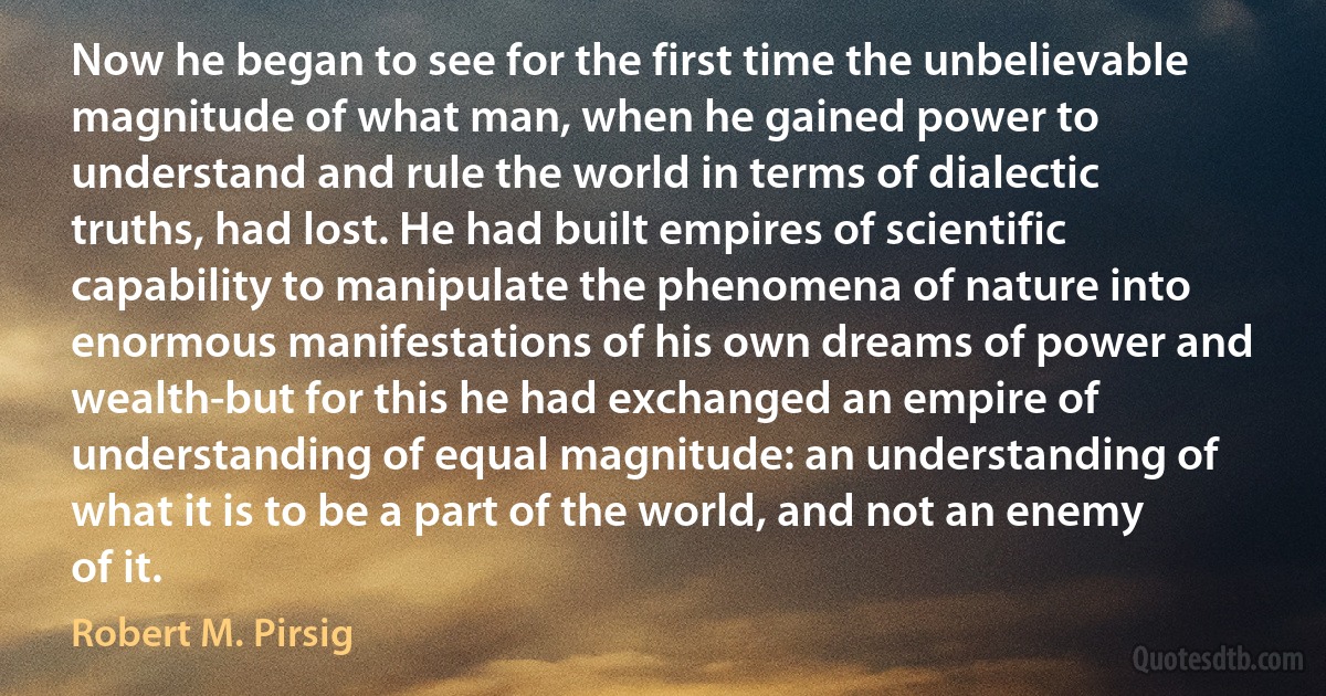 Now he began to see for the first time the unbelievable magnitude of what man, when he gained power to understand and rule the world in terms of dialectic truths, had lost. He had built empires of scientific capability to manipulate the phenomena of nature into enormous manifestations of his own dreams of power and wealth-but for this he had exchanged an empire of understanding of equal magnitude: an understanding of what it is to be a part of the world, and not an enemy of it. (Robert M. Pirsig)