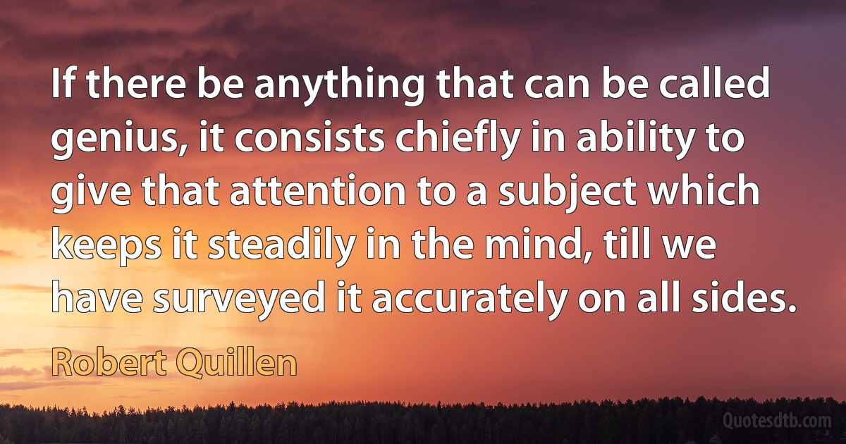 If there be anything that can be called genius, it consists chiefly in ability to give that attention to a subject which keeps it steadily in the mind, till we have surveyed it accurately on all sides. (Robert Quillen)