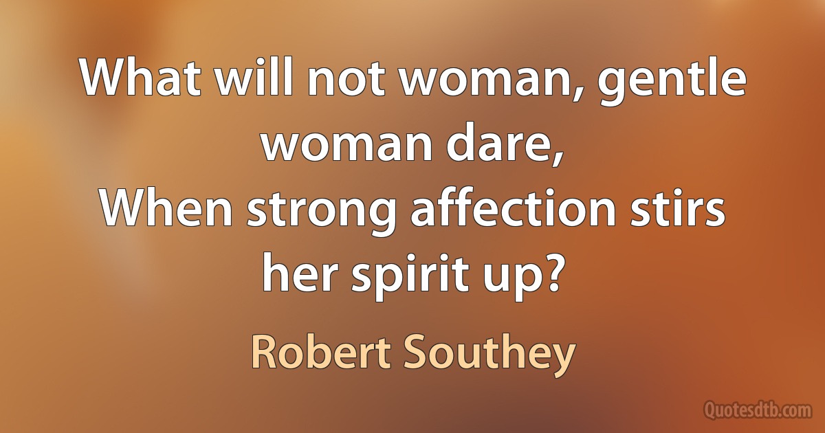 What will not woman, gentle woman dare,
When strong affection stirs her spirit up? (Robert Southey)