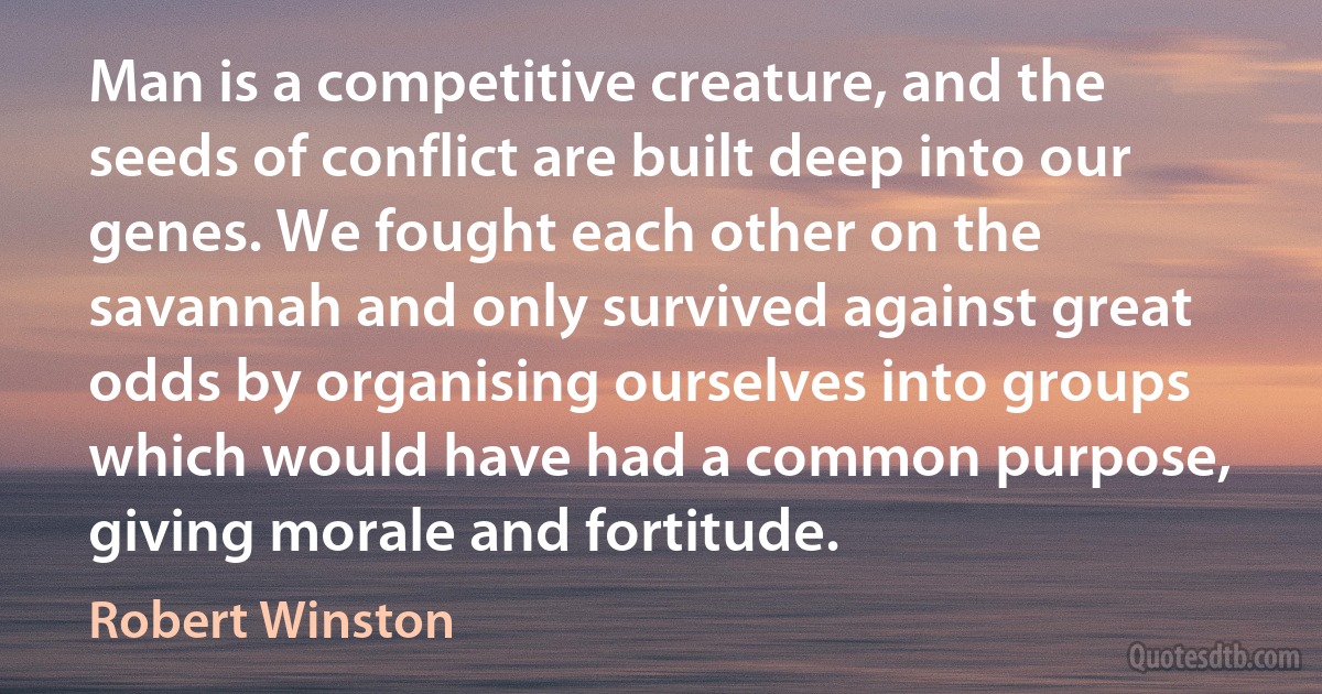 Man is a competitive creature, and the seeds of conflict are built deep into our genes. We fought each other on the savannah and only survived against great odds by organising ourselves into groups which would have had a common purpose, giving morale and fortitude. (Robert Winston)