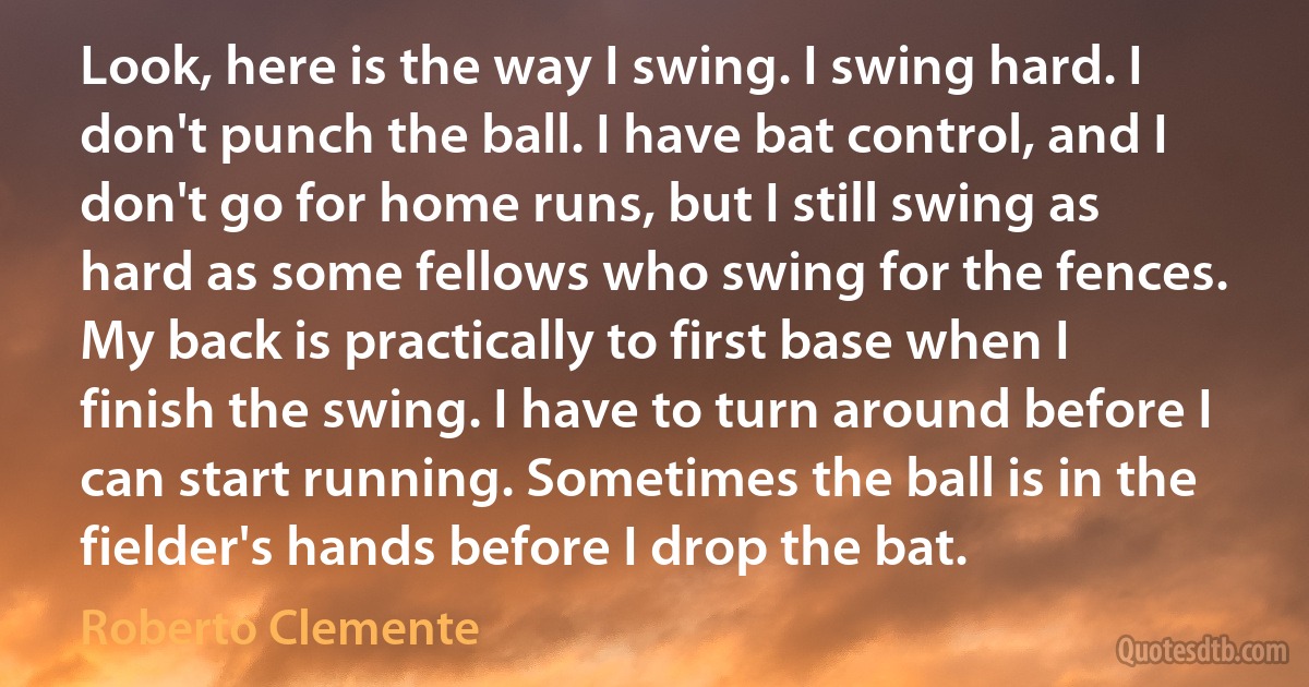 Look, here is the way I swing. I swing hard. I don't punch the ball. I have bat control, and I don't go for home runs, but I still swing as hard as some fellows who swing for the fences. My back is practically to first base when I finish the swing. I have to turn around before I can start running. Sometimes the ball is in the fielder's hands before I drop the bat. (Roberto Clemente)