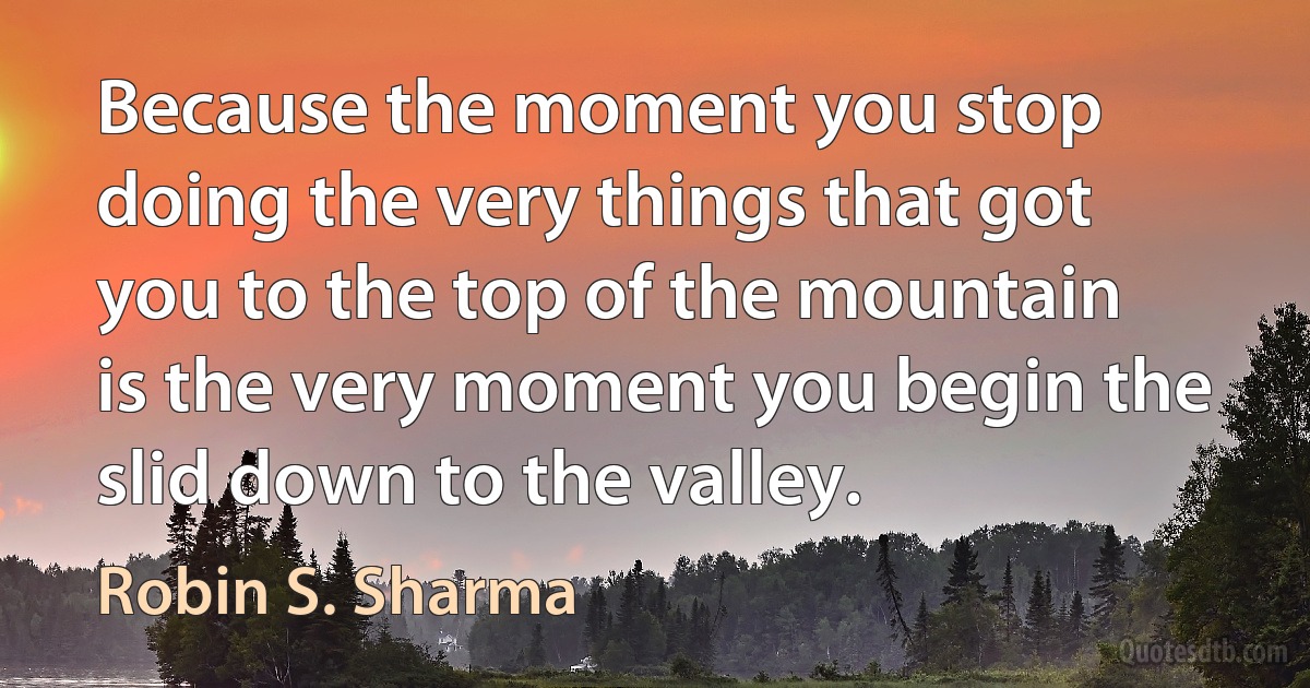 Because the moment you stop doing the very things that got you to the top of the mountain is the very moment you begin the slid down to the valley. (Robin S. Sharma)