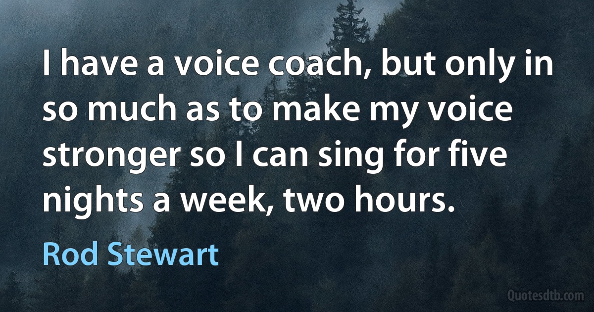 I have a voice coach, but only in so much as to make my voice stronger so I can sing for five nights a week, two hours. (Rod Stewart)