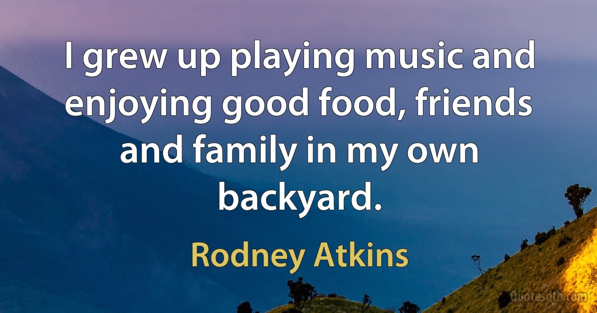 I grew up playing music and enjoying good food, friends and family in my own backyard. (Rodney Atkins)