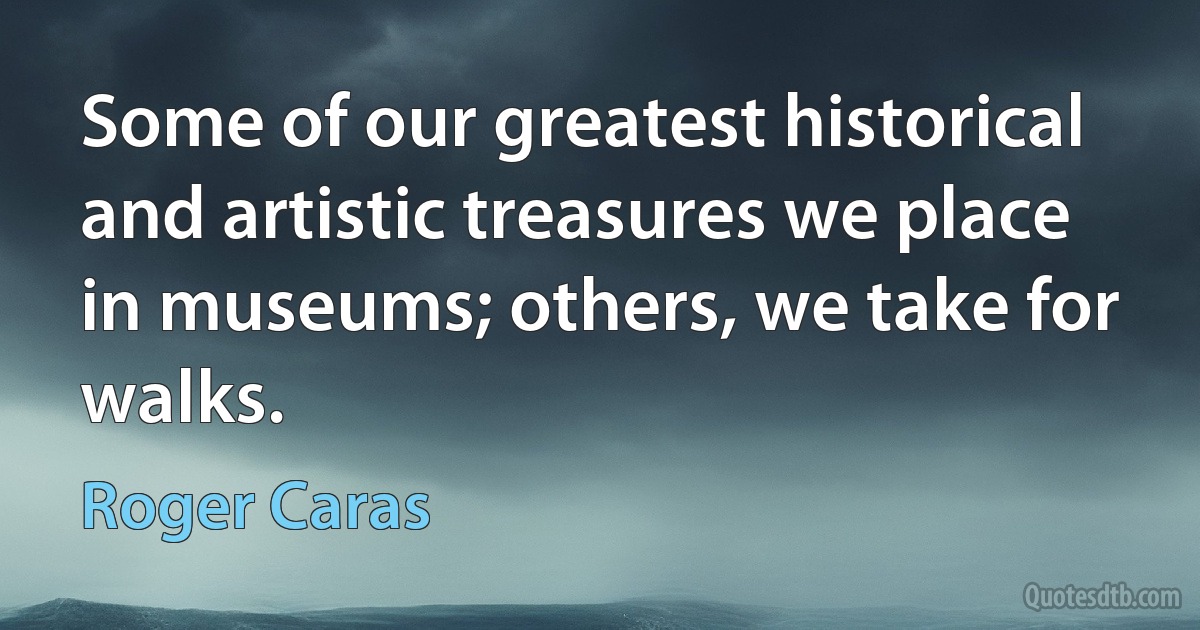 Some of our greatest historical and artistic treasures we place in museums; others, we take for walks. (Roger Caras)