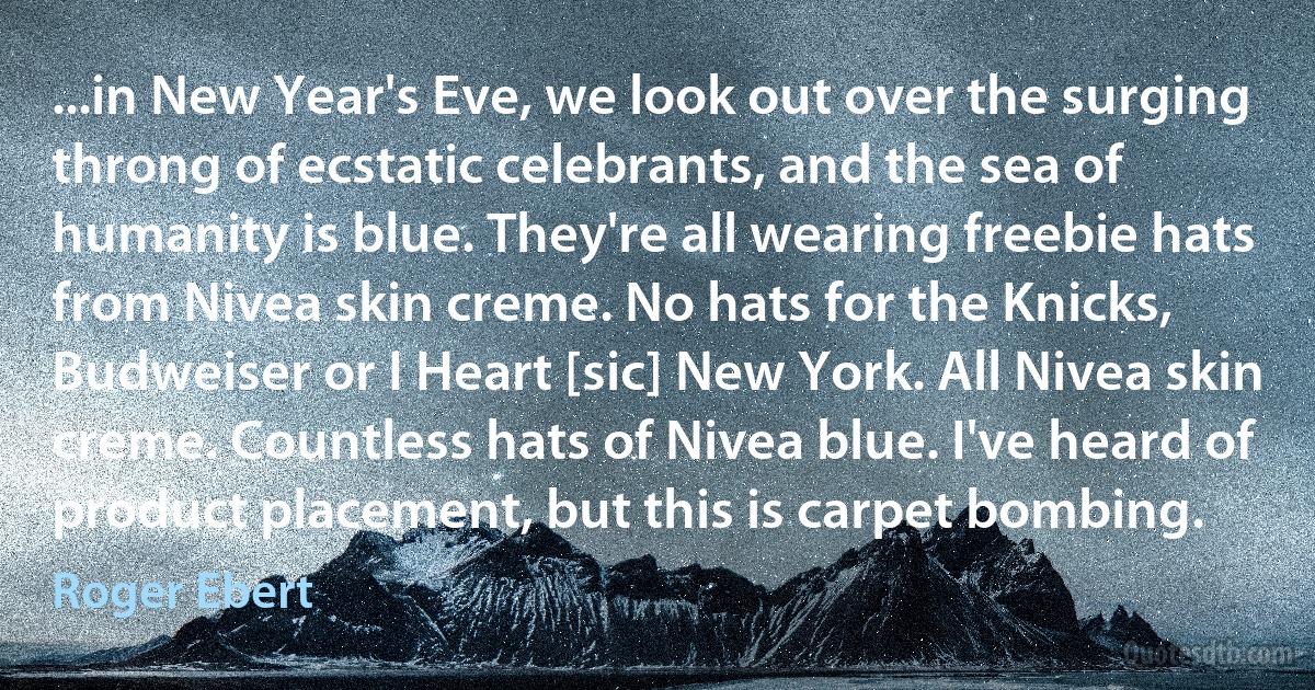 ...in New Year's Eve, we look out over the surging throng of ecstatic celebrants, and the sea of humanity is blue. They're all wearing freebie hats from Nivea skin creme. No hats for the Knicks, Budweiser or I Heart [sic] New York. All Nivea skin creme. Countless hats of Nivea blue. I've heard of product placement, but this is carpet bombing. (Roger Ebert)