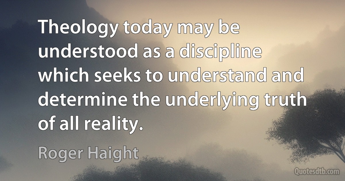 Theology today may be understood as a discipline which seeks to understand and determine the underlying truth of all reality. (Roger Haight)