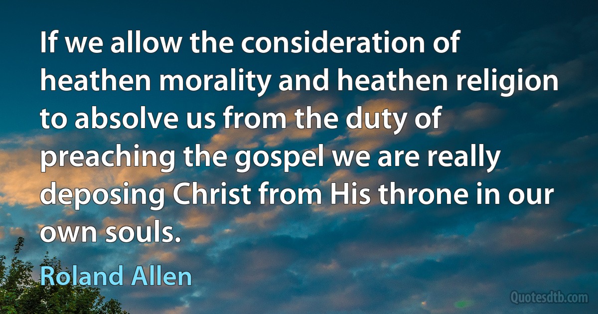 If we allow the consideration of heathen morality and heathen religion to absolve us from the duty of preaching the gospel we are really deposing Christ from His throne in our own souls. (Roland Allen)