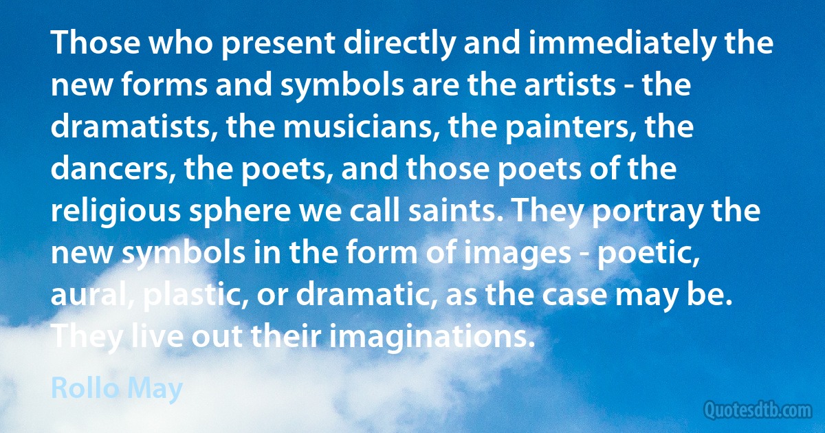 Those who present directly and immediately the new forms and symbols are the artists - the dramatists, the musicians, the painters, the dancers, the poets, and those poets of the religious sphere we call saints. They portray the new symbols in the form of images - poetic, aural, plastic, or dramatic, as the case may be. They live out their imaginations. (Rollo May)