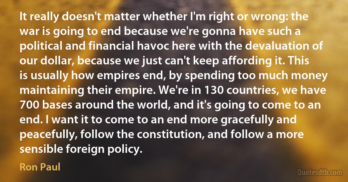 It really doesn't matter whether I'm right or wrong: the war is going to end because we're gonna have such a political and financial havoc here with the devaluation of our dollar, because we just can't keep affording it. This is usually how empires end, by spending too much money maintaining their empire. We're in 130 countries, we have 700 bases around the world, and it's going to come to an end. I want it to come to an end more gracefully and peacefully, follow the constitution, and follow a more sensible foreign policy. (Ron Paul)