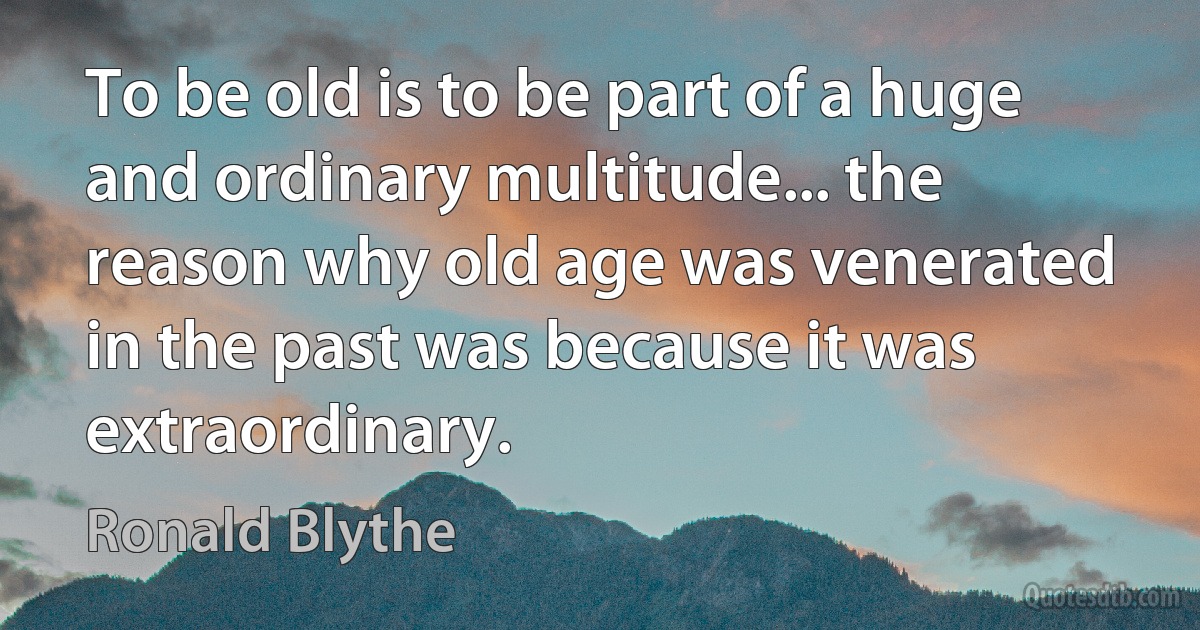 To be old is to be part of a huge and ordinary multitude... the reason why old age was venerated in the past was because it was extraordinary. (Ronald Blythe)