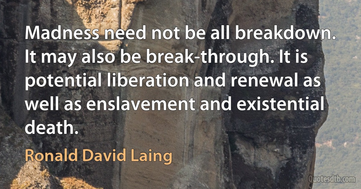 Madness need not be all breakdown. It may also be break-through. It is potential liberation and renewal as well as enslavement and existential death. (Ronald David Laing)