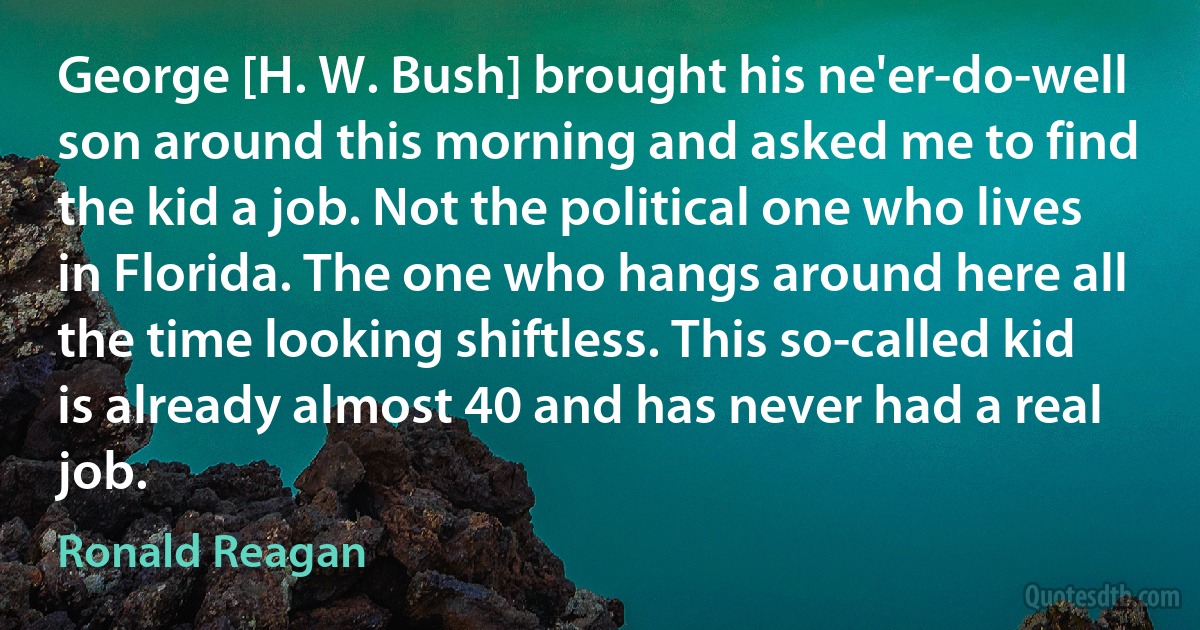 George [H. W. Bush] brought his ne'er-do-well son around this morning and asked me to find the kid a job. Not the political one who lives in Florida. The one who hangs around here all the time looking shiftless. This so-called kid is already almost 40 and has never had a real job. (Ronald Reagan)