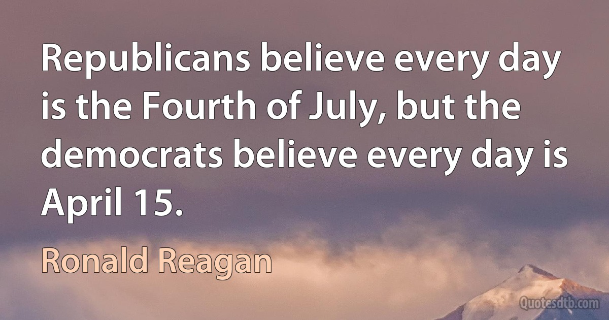 Republicans believe every day is the Fourth of July, but the democrats believe every day is April 15. (Ronald Reagan)