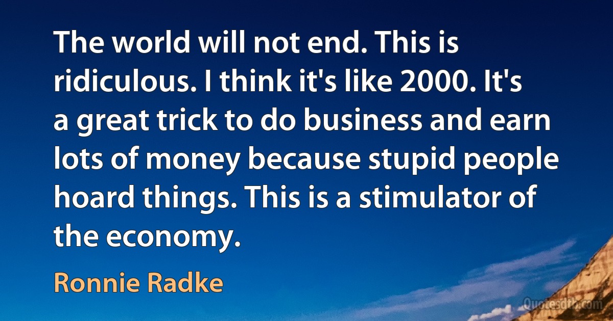 The world will not end. This is ridiculous. I think it's like 2000. It's a great trick to do business and earn lots of money because stupid people hoard things. This is a stimulator of the economy. (Ronnie Radke)