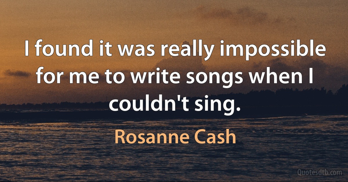 I found it was really impossible for me to write songs when I couldn't sing. (Rosanne Cash)