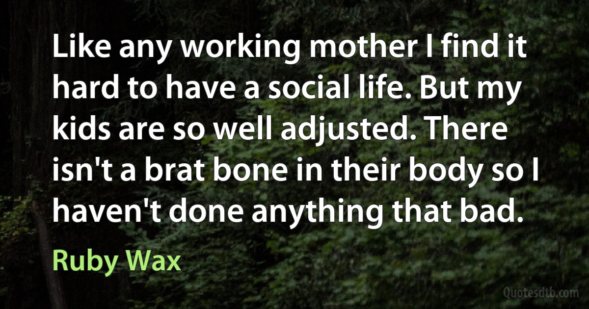 Like any working mother I find it hard to have a social life. But my kids are so well adjusted. There isn't a brat bone in their body so I haven't done anything that bad. (Ruby Wax)