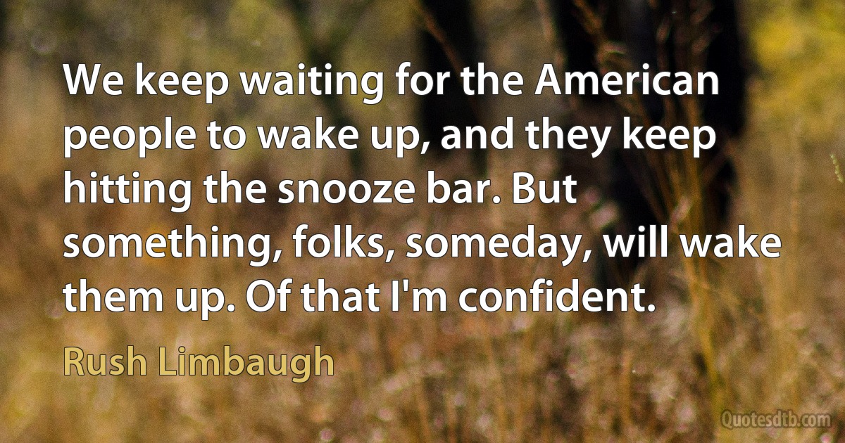 We keep waiting for the American people to wake up, and they keep hitting the snooze bar. But something, folks, someday, will wake them up. Of that I'm confident. (Rush Limbaugh)