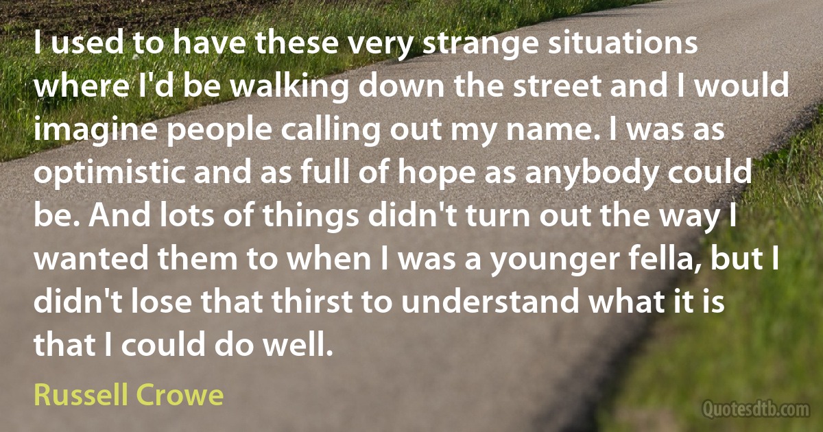 I used to have these very strange situations where I'd be walking down the street and I would imagine people calling out my name. I was as optimistic and as full of hope as anybody could be. And lots of things didn't turn out the way I wanted them to when I was a younger fella, but I didn't lose that thirst to understand what it is that I could do well. (Russell Crowe)