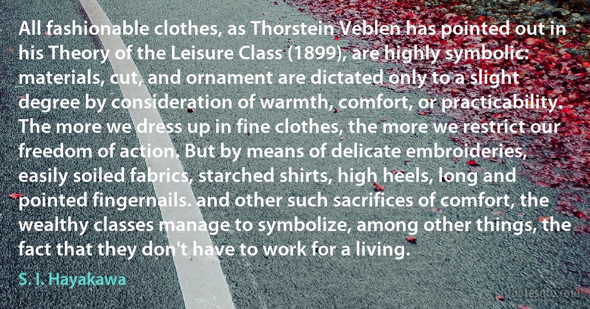 All fashionable clothes, as Thorstein Veblen has pointed out in his Theory of the Leisure Class (1899), are highly symbolic: materials, cut, and ornament are dictated only to a slight degree by consideration of warmth, comfort, or practicability. The more we dress up in fine clothes, the more we restrict our freedom of action. But by means of delicate embroideries, easily soiled fabrics, starched shirts, high heels, long and pointed fingernails. and other such sacrifices of comfort, the wealthy classes manage to symbolize, among other things, the fact that they don't have to work for a living. (S. I. Hayakawa)