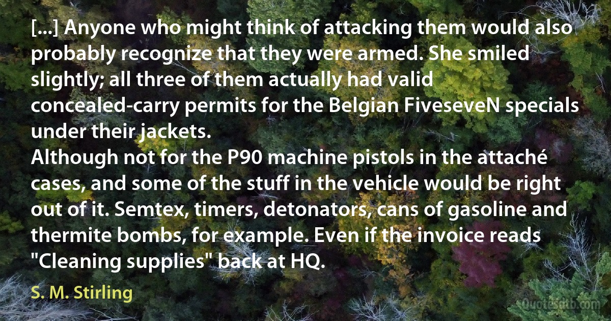 [...] Anyone who might think of attacking them would also probably recognize that they were armed. She smiled slightly; all three of them actually had valid concealed-carry permits for the Belgian FiveseveN specials under their jackets.
Although not for the P90 machine pistols in the attaché cases, and some of the stuff in the vehicle would be right out of it. Semtex, timers, detonators, cans of gasoline and thermite bombs, for example. Even if the invoice reads "Cleaning supplies" back at HQ. (S. M. Stirling)