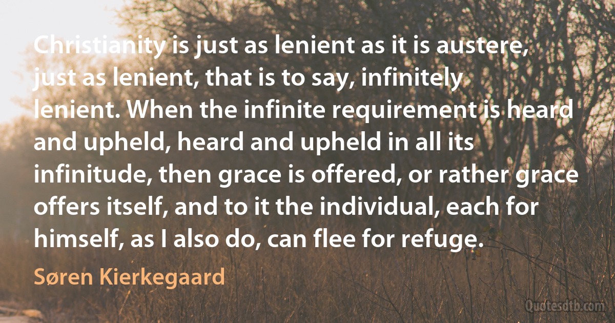 Christianity is just as lenient as it is austere, just as lenient, that is to say, infinitely lenient. When the infinite requirement is heard and upheld, heard and upheld in all its infinitude, then grace is offered, or rather grace offers itself, and to it the individual, each for himself, as I also do, can flee for refuge. (Søren Kierkegaard)