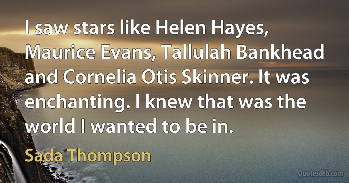 I saw stars like Helen Hayes, Maurice Evans, Tallulah Bankhead and Cornelia Otis Skinner. It was enchanting. I knew that was the world I wanted to be in. (Sada Thompson)