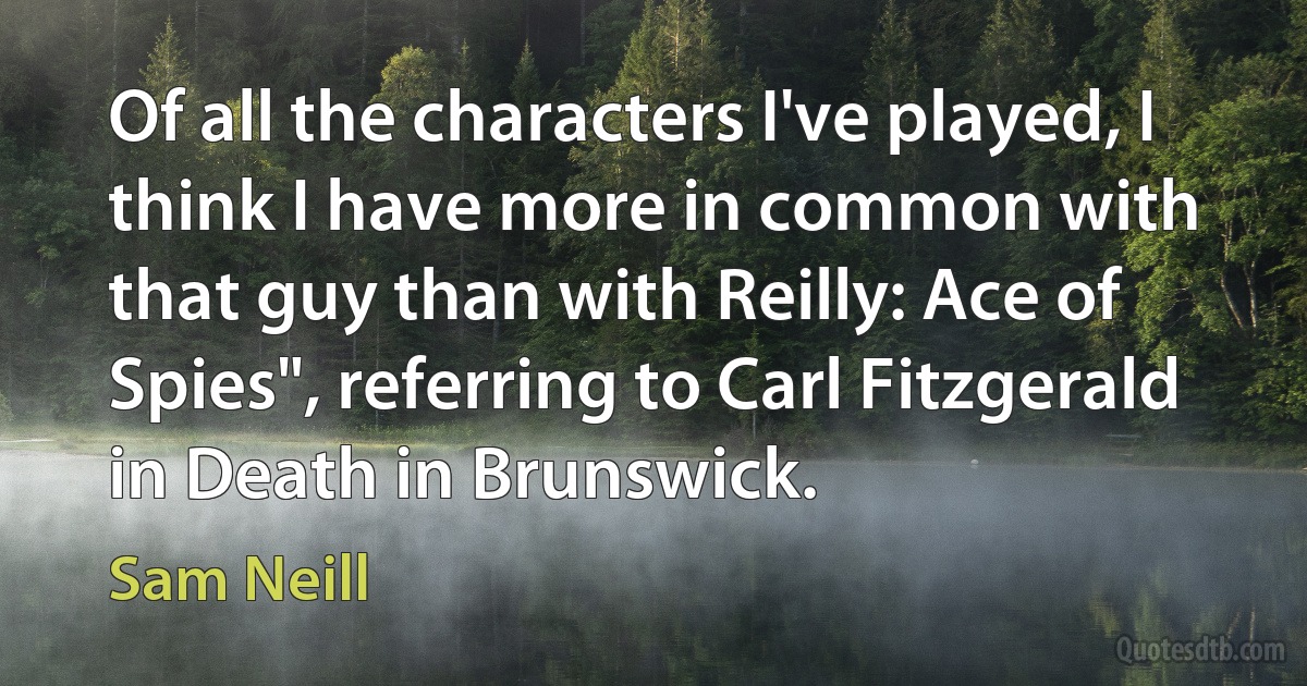 Of all the characters I've played, I think I have more in common with that guy than with Reilly: Ace of Spies", referring to Carl Fitzgerald in Death in Brunswick. (Sam Neill)