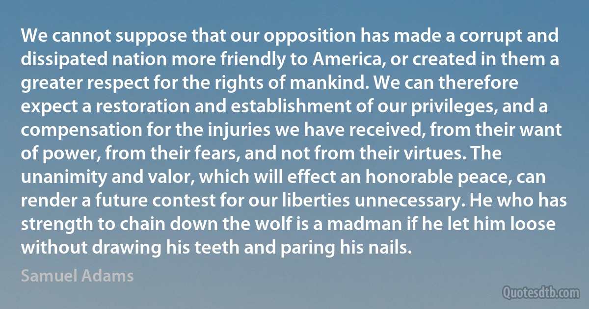 We cannot suppose that our opposition has made a corrupt and dissipated nation more friendly to America, or created in them a greater respect for the rights of mankind. We can therefore expect a restoration and establishment of our privileges, and a compensation for the injuries we have received, from their want of power, from their fears, and not from their virtues. The unanimity and valor, which will effect an honorable peace, can render a future contest for our liberties unnecessary. He who has strength to chain down the wolf is a madman if he let him loose without drawing his teeth and paring his nails. (Samuel Adams)