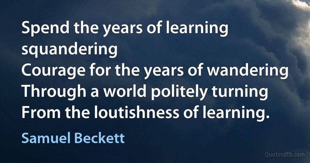 Spend the years of learning squandering
Courage for the years of wandering
Through a world politely turning
From the loutishness of learning. (Samuel Beckett)