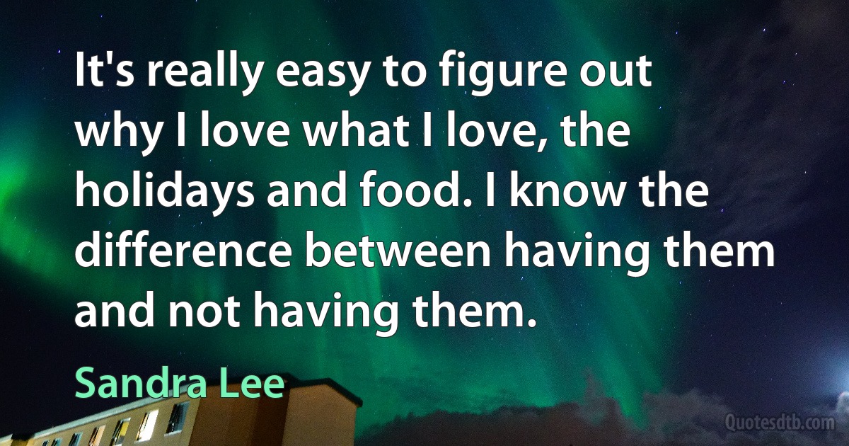 It's really easy to figure out why I love what I love, the holidays and food. I know the difference between having them and not having them. (Sandra Lee)