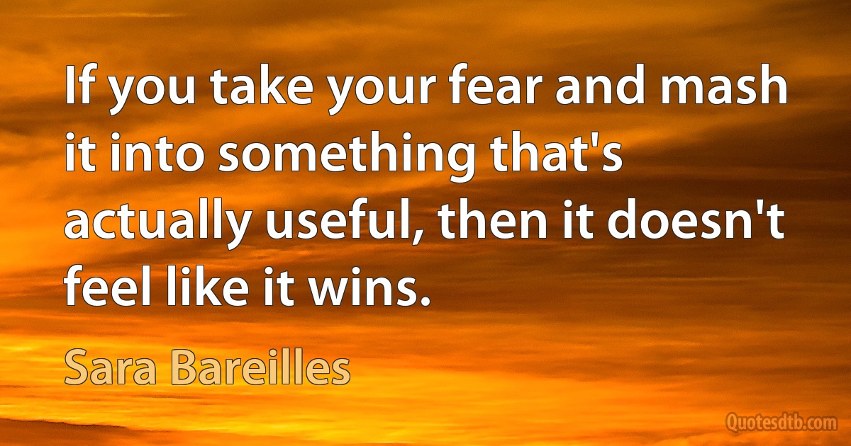 If you take your fear and mash it into something that's actually useful, then it doesn't feel like it wins. (Sara Bareilles)