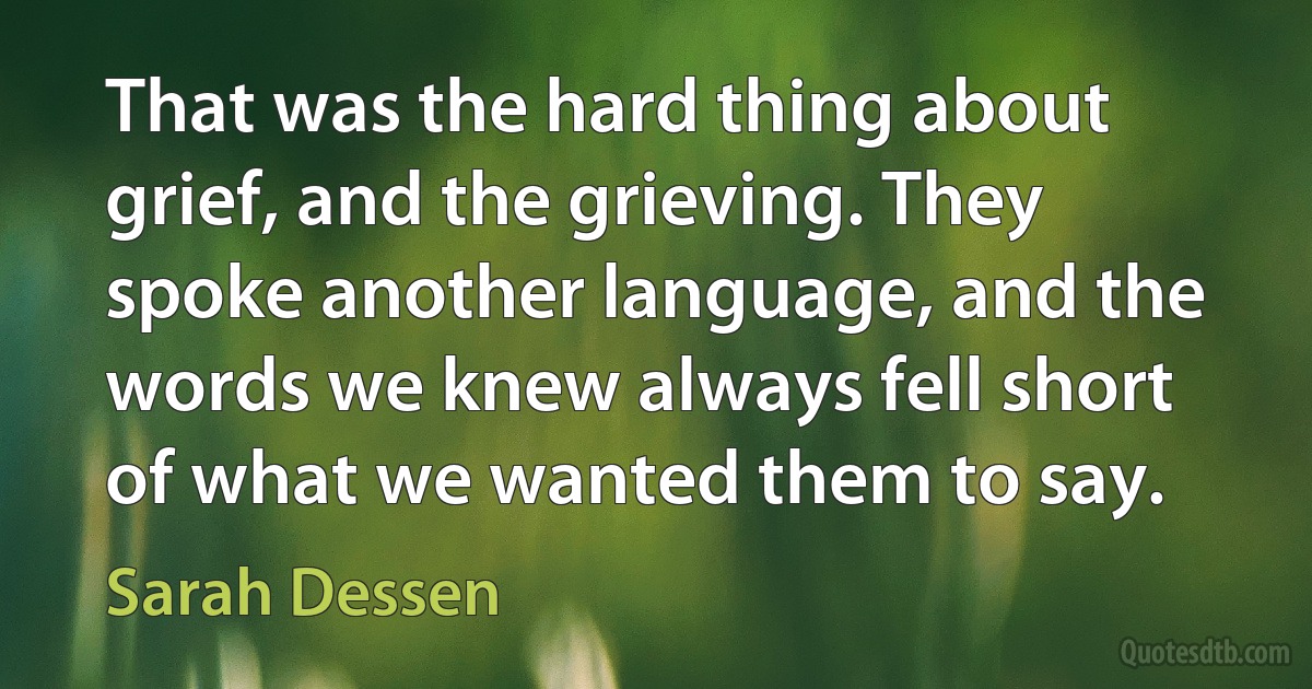 That was the hard thing about grief, and the grieving. They spoke another language, and the words we knew always fell short of what we wanted them to say. (Sarah Dessen)