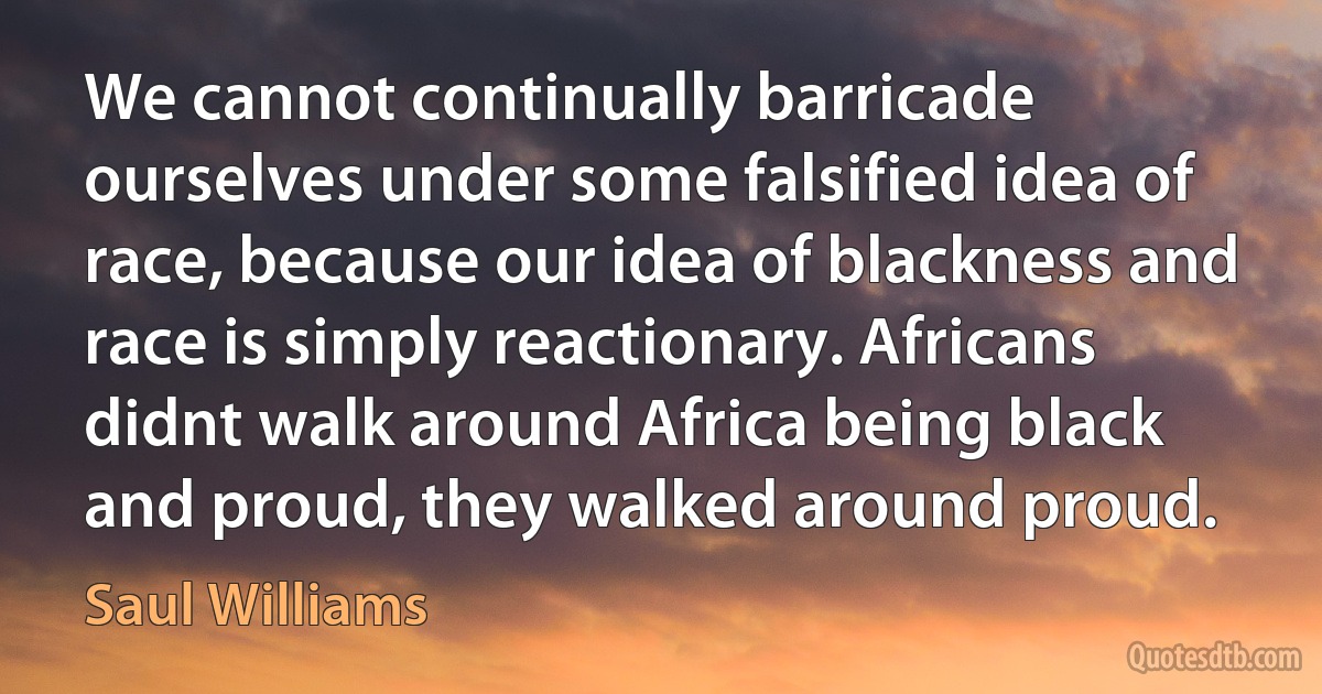 We cannot continually barricade ourselves under some falsified idea of race, because our idea of blackness and race is simply reactionary. Africans didnt walk around Africa being black and proud, they walked around proud. (Saul Williams)