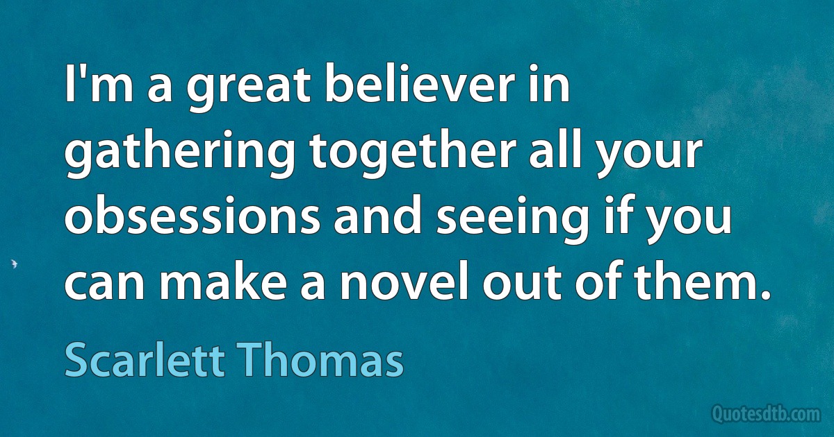 I'm a great believer in gathering together all your obsessions and seeing if you can make a novel out of them. (Scarlett Thomas)