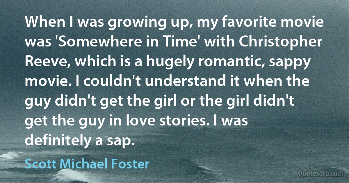 When I was growing up, my favorite movie was 'Somewhere in Time' with Christopher Reeve, which is a hugely romantic, sappy movie. I couldn't understand it when the guy didn't get the girl or the girl didn't get the guy in love stories. I was definitely a sap. (Scott Michael Foster)