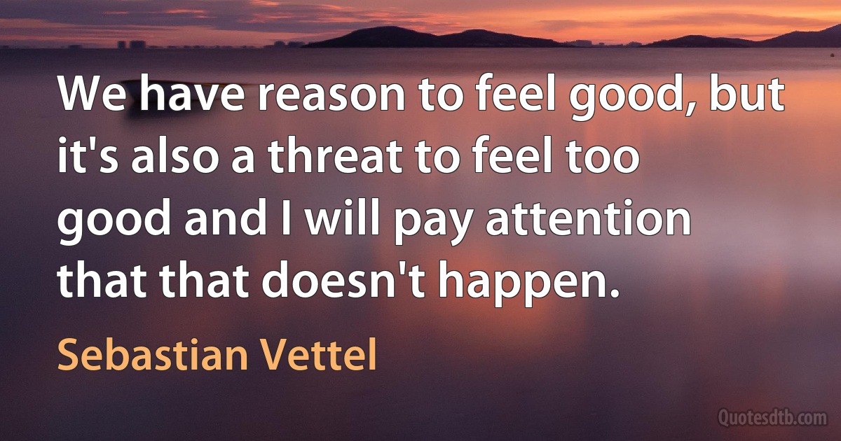 We have reason to feel good, but it's also a threat to feel too good and I will pay attention that that doesn't happen. (Sebastian Vettel)